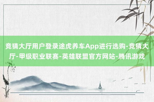 竞猜大厅用户登录途虎养车App进行选购-竞猜大厅-甲级职业联赛-英雄联盟官方网站-腾讯游戏