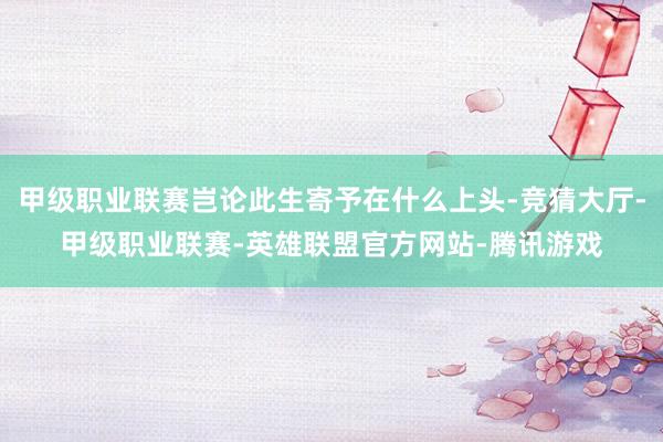 甲级职业联赛岂论此生寄予在什么上头-竞猜大厅-甲级职业联赛-英雄联盟官方网站-腾讯游戏