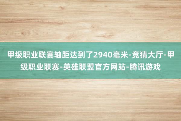 甲级职业联赛轴距达到了2940毫米-竞猜大厅-甲级职业联赛-英雄联盟官方网站-腾讯游戏