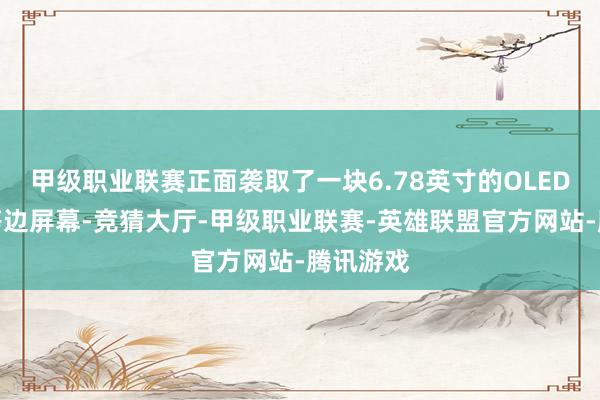 甲级职业联赛正面袭取了一块6.78英寸的OLED物理四等边屏幕-竞猜大厅-甲级职业联赛-英雄联盟官方网站-腾讯游戏