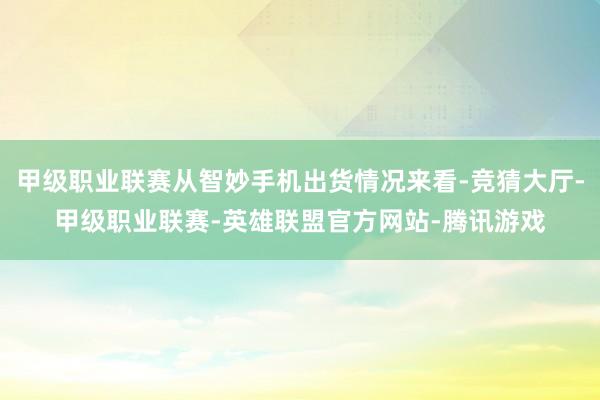 甲级职业联赛从智妙手机出货情况来看-竞猜大厅-甲级职业联赛-英雄联盟官方网站-腾讯游戏