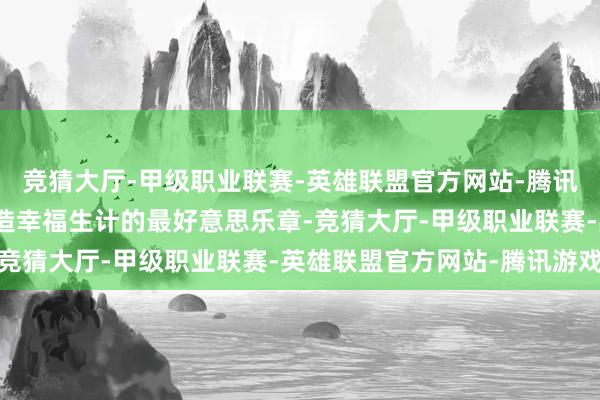 竞猜大厅-甲级职业联赛-英雄联盟官方网站-腾讯游戏奏响新时期奋斗创造幸福生计的最好意思乐章-竞猜大厅-甲级职业联赛-英雄联盟官方网站-腾讯游戏