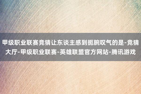 甲级职业联赛竞猜让东谈主感到扼腕叹气的是-竞猜大厅-甲级职业联赛-英雄联盟官方网站-腾讯游戏