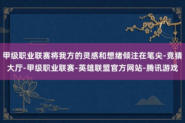 甲级职业联赛将我方的灵感和想绪倾注在笔尖-竞猜大厅-甲级职业联赛-英雄联盟官方网站-腾讯游戏
