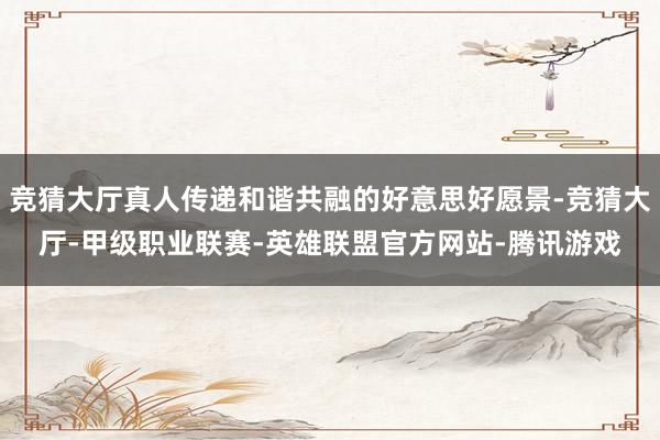 竞猜大厅真人传递和谐共融的好意思好愿景-竞猜大厅-甲级职业联赛-英雄联盟官方网站-腾讯游戏