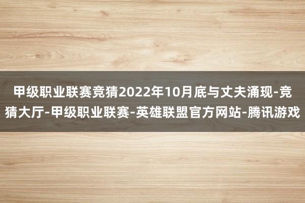 甲级职业联赛竞猜2022年10月底与丈夫涌现-竞猜大厅-甲级职业联赛-英雄联盟官方网站-腾讯游戏