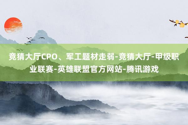 竞猜大厅CPO、军工题材走弱-竞猜大厅-甲级职业联赛-英雄联盟官方网站-腾讯游戏