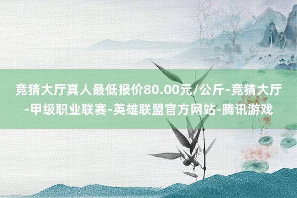 竞猜大厅真人最低报价80.00元/公斤-竞猜大厅-甲级职业联赛-英雄联盟官方网站-腾讯游戏