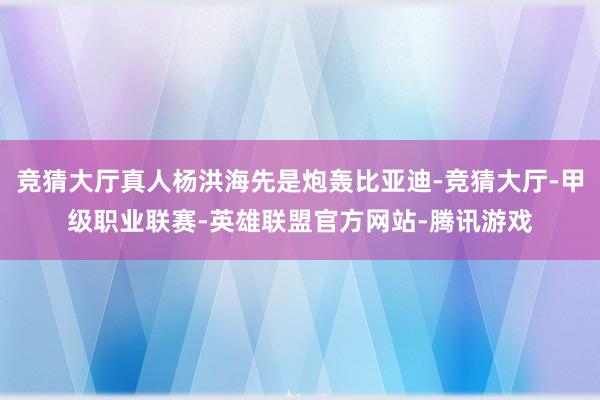 竞猜大厅真人杨洪海先是炮轰比亚迪-竞猜大厅-甲级职业联赛-英雄联盟官方网站-腾讯游戏
