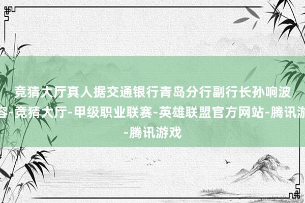 竞猜大厅真人　　据交通银行青岛分行副行长孙响波先容-竞猜大厅-甲级职业联赛-英雄联盟官方网站-腾讯游戏