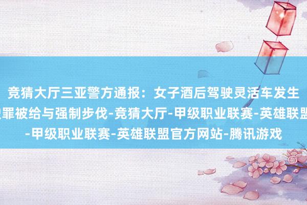 竞猜大厅三亚警方通报：女子酒后驾驶灵活车发生刮碰，涉嫌危急驾驶罪被给与强制步伐-竞猜大厅-甲级职业联赛-英雄联盟官方网站-腾讯游戏