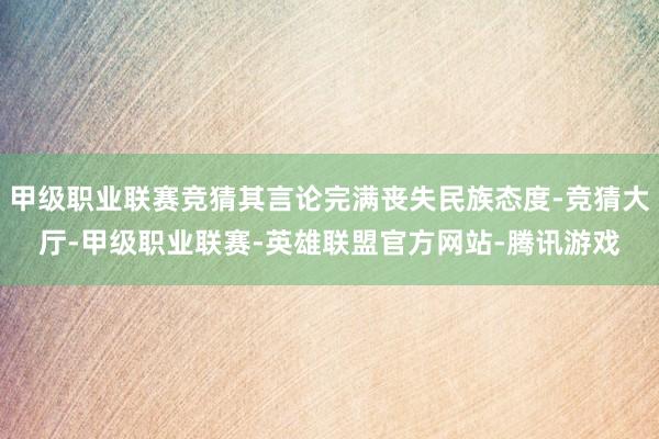 甲级职业联赛竞猜其言论完满丧失民族态度-竞猜大厅-甲级职业联赛-英雄联盟官方网站-腾讯游戏