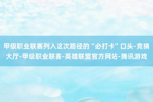 甲级职业联赛列入这次路径的“必打卡”口头-竞猜大厅-甲级职业联赛-英雄联盟官方网站-腾讯游戏