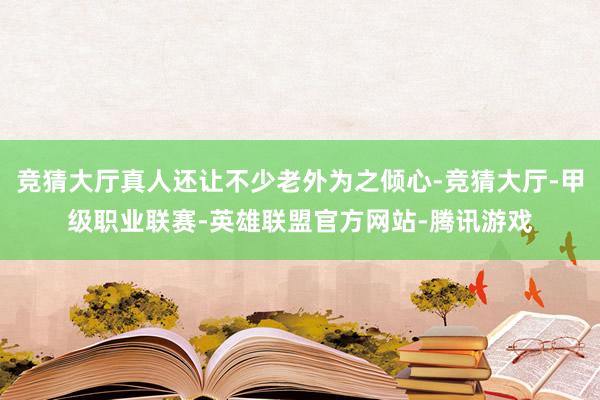 竞猜大厅真人还让不少老外为之倾心-竞猜大厅-甲级职业联赛-英雄联盟官方网站-腾讯游戏
