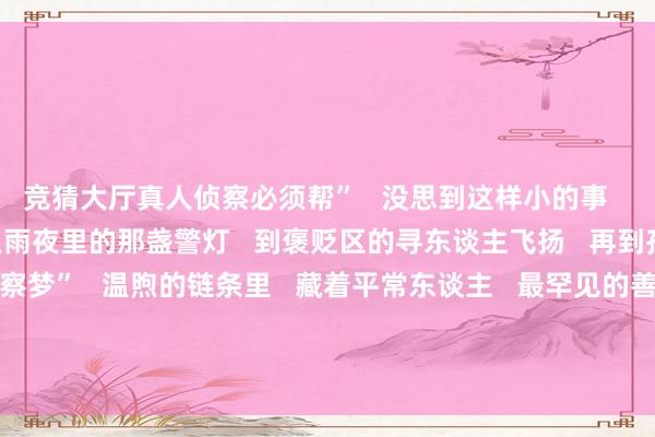 竞猜大厅真人侦察必须帮”   没思到这样小的事   会被牢记这样久      从雨夜里的那盏警灯   到褒贬区的寻东谈主飞扬   再到孩子信里的“侦察梦”   温煦的链条里   藏着平常东谈主   最罕见的善意      开始：东谈主民日报、祥瑞北京  -竞猜大厅-甲级职业联赛-英雄联盟官方网站-腾讯游戏