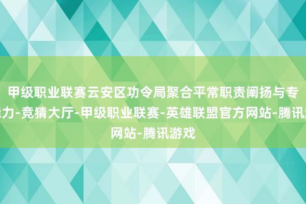 甲级职业联赛云安区功令局聚合平常职责阐扬与专科能力-竞猜大厅-甲级职业联赛-英雄联盟官方网站-腾讯游戏