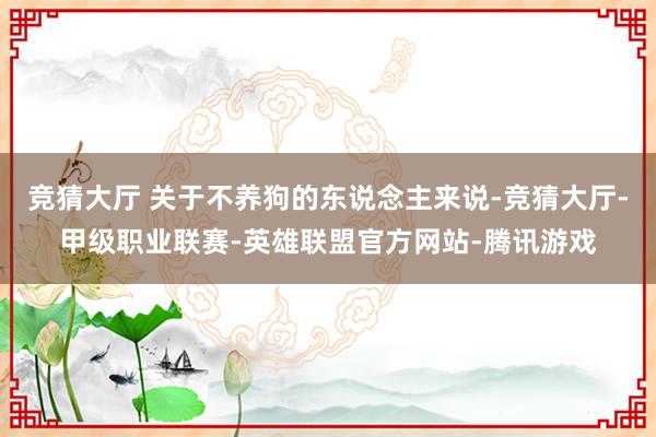 竞猜大厅 关于不养狗的东说念主来说-竞猜大厅-甲级职业联赛-英雄联盟官方网站-腾讯游戏