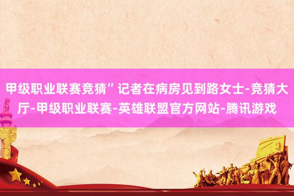 甲级职业联赛竞猜”记者在病房见到路女士-竞猜大厅-甲级职业联赛-英雄联盟官方网站-腾讯游戏
