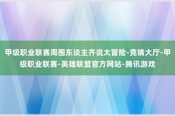 甲级职业联赛周围东谈主齐说太冒险-竞猜大厅-甲级职业联赛-英雄联盟官方网站-腾讯游戏