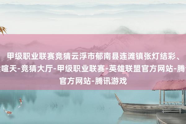 甲级职业联赛竞猜云浮市郁南县连滩镇张灯结彩、锣饱读喧天-竞猜大厅-甲级职业联赛-英雄联盟官方网站-腾讯游戏