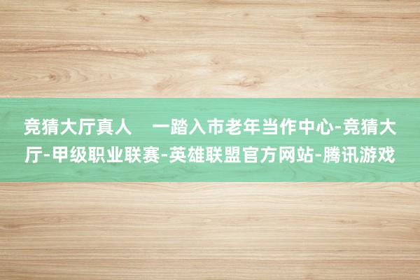 竞猜大厅真人    一踏入市老年当作中心-竞猜大厅-甲级职业联赛-英雄联盟官方网站-腾讯游戏