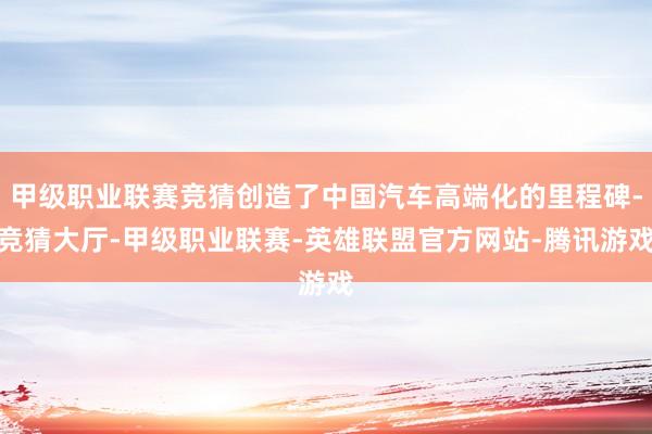 甲级职业联赛竞猜创造了中国汽车高端化的里程碑-竞猜大厅-甲级职业联赛-英雄联盟官方网站-腾讯游戏