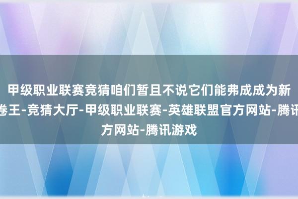 甲级职业联赛竞猜咱们暂且不说它们能弗成成为新一届卷王-竞猜大厅-甲级职业联赛-英雄联盟官方网站-腾讯游戏