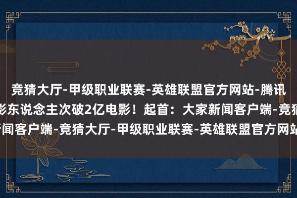竞猜大厅-甲级职业联赛-英雄联盟官方网站-腾讯游戏中国影史首部不雅影东说念主次破2亿电影!起首:大家新闻客户端-竞猜大厅-甲级职业联赛-英雄联盟官方网站-腾讯游戏