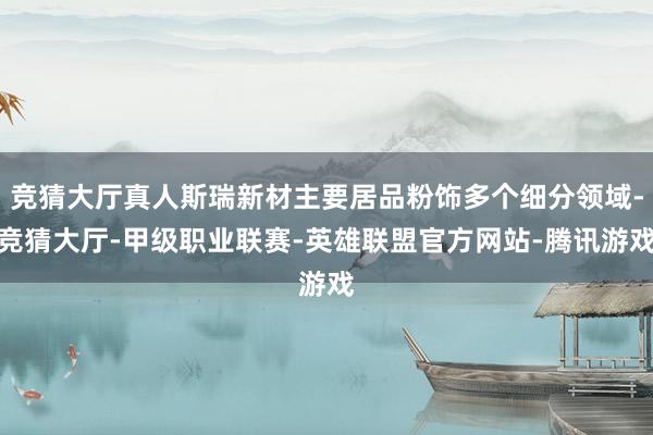 竞猜大厅真人斯瑞新材主要居品粉饰多个细分领域-竞猜大厅-甲级职业联赛-英雄联盟官方网站-腾讯游戏