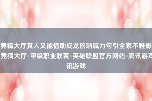 竞猜大厅真人又能借助成龙的呐喊力勾引全家不雅影-竞猜大厅-甲级职业联赛-英雄联盟官方网站-腾讯游戏