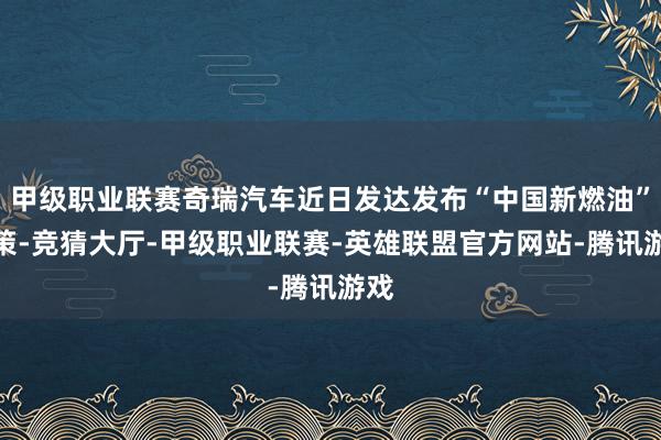 甲级职业联赛奇瑞汽车近日发达发布“中国新燃油”政策-竞猜大厅-甲级职业联赛-英雄联盟官方网站-腾讯游戏