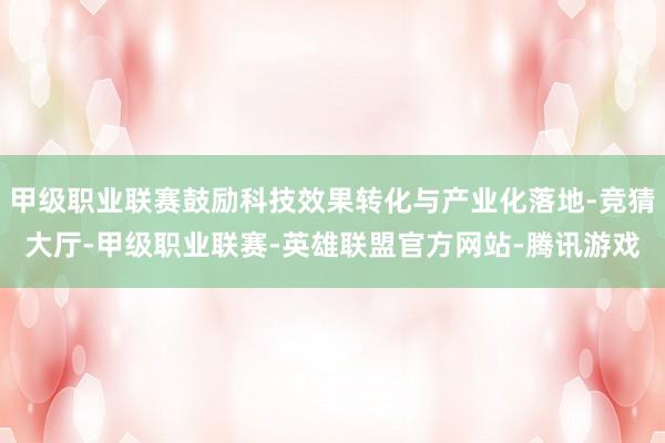 甲级职业联赛鼓励科技效果转化与产业化落地-竞猜大厅-甲级职业联赛-英雄联盟官方网站-腾讯游戏