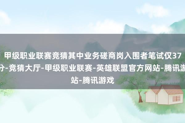 甲级职业联赛竞猜其中业务磋商岗入围者笔试仅37.2分-竞猜大厅-甲级职业联赛-英雄联盟官方网站-腾讯游戏