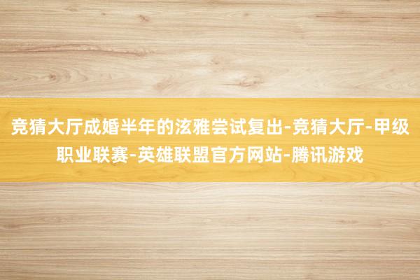 竞猜大厅成婚半年的泫雅尝试复出-竞猜大厅-甲级职业联赛-英雄联盟官方网站-腾讯游戏