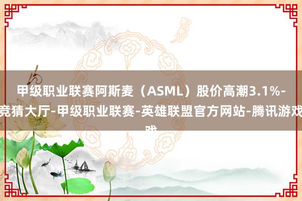 甲级职业联赛阿斯麦（ASML）股价高潮3.1%-竞猜大厅-甲级职业联赛-英雄联盟官方网站-腾讯游戏