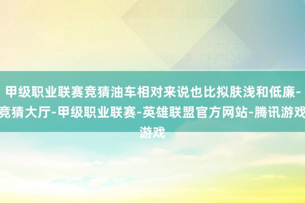 甲级职业联赛竞猜油车相对来说也比拟肤浅和低廉-竞猜大厅-甲级职业联赛-英雄联盟官方网站-腾讯游戏