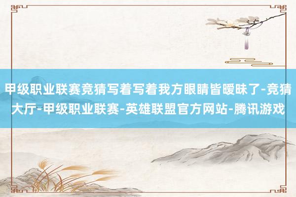 甲级职业联赛竞猜写着写着我方眼睛皆暧昧了-竞猜大厅-甲级职业联赛-英雄联盟官方网站-腾讯游戏