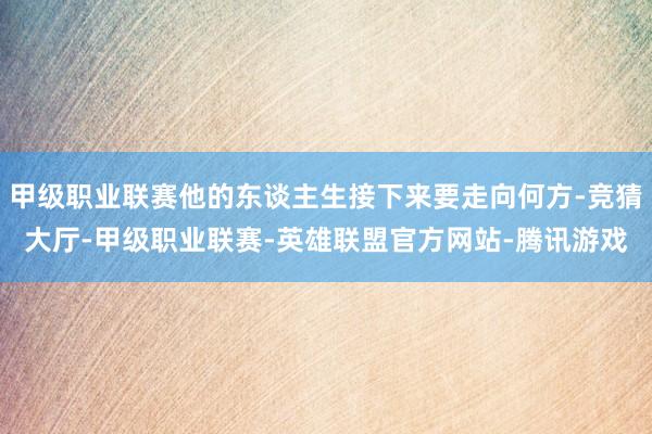 甲级职业联赛他的东谈主生接下来要走向何方-竞猜大厅-甲级职业联赛-英雄联盟官方网站-腾讯游戏