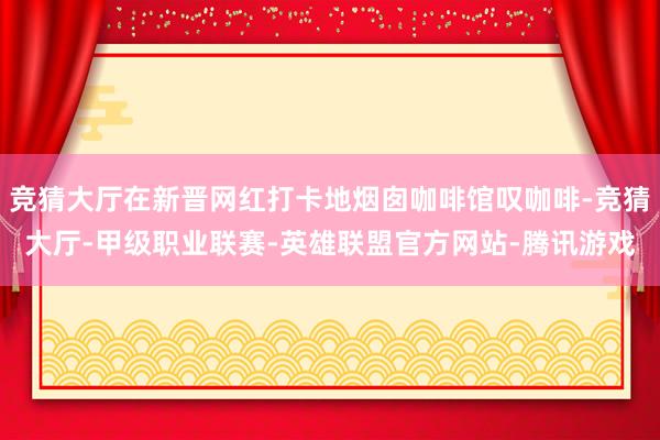 竞猜大厅在新晋网红打卡地烟囱咖啡馆叹咖啡-竞猜大厅-甲级职业联赛-英雄联盟官方网站-腾讯游戏