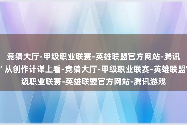 竞猜大厅-甲级职业联赛-英雄联盟官方网站-腾讯游戏但我大受轰动”从创作计谋上看-竞猜大厅-甲级职业联赛-英雄联盟官方网站-腾讯游戏