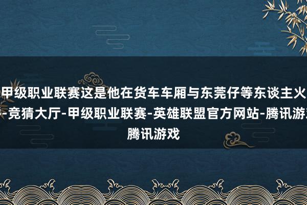 甲级职业联赛这是他在货车车厢与东莞仔等东谈主火拼-竞猜大厅-甲级职业联赛-英雄联盟官方网站-腾讯游戏