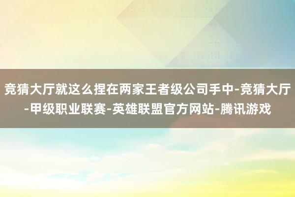 竞猜大厅就这么捏在两家王者级公司手中-竞猜大厅-甲级职业联赛-英雄联盟官方网站-腾讯游戏