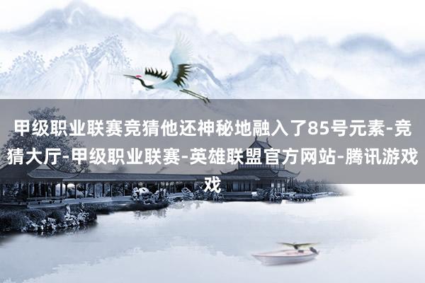 甲级职业联赛竞猜他还神秘地融入了85号元素-竞猜大厅-甲级职业联赛-英雄联盟官方网站-腾讯游戏
