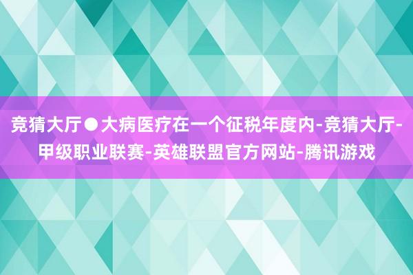 竞猜大厅●大病医疗在一个征税年度内-竞猜大厅-甲级职业联赛-英雄联盟官方网站-腾讯游戏