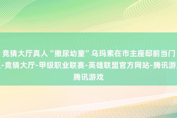竞猜大厅真人“撒尿幼童”乌玛索在市主座邸前当门卫-竞猜大厅-甲级职业联赛-英雄联盟官方网站-腾讯游戏
