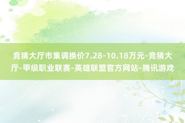 竞猜大厅市集调换价7.28-10.18万元-竞猜大厅-甲级职业联赛-英雄联盟官方网站-腾讯游戏