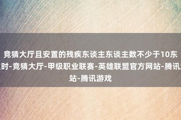 竞猜大厅且安置的残疾东谈主东谈主数不少于10东谈主时-竞猜大厅-甲级职业联赛-英雄联盟官方网站-腾讯游戏
