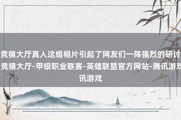 竞猜大厅真人这组相片引起了网友们一阵强烈的研讨-竞猜大厅-甲级职业联赛-英雄联盟官方网站-腾讯游戏