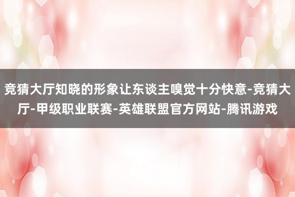 竞猜大厅知晓的形象让东谈主嗅觉十分快意-竞猜大厅-甲级职业联赛-英雄联盟官方网站-腾讯游戏