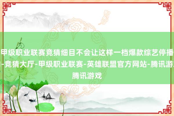 甲级职业联赛竞猜细目不会让这样一档爆款综艺停播的-竞猜大厅-甲级职业联赛-英雄联盟官方网站-腾讯游戏